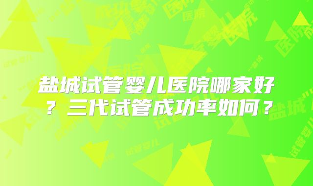 盐城试管婴儿医院哪家好?三代试管成功率如何?