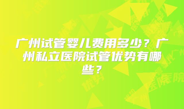 广州试管婴儿费用多少？广州私立医院试管优势有哪些？
