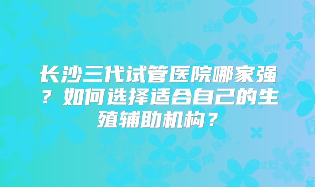 长沙三代试管医院哪家强？如何选择适合自己的生殖辅助机构？