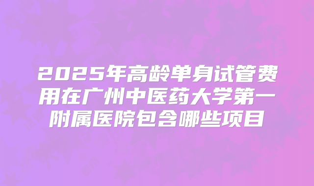 2025年高龄单身试管费用在广州中医药大学第一附属医院包含哪些项目