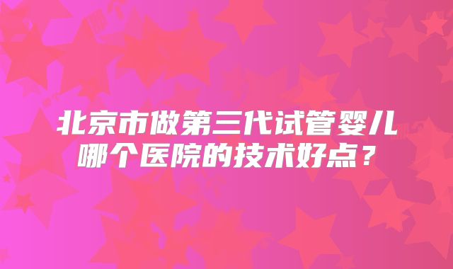 北京市做第三代试管婴儿哪个医院的技术好点?