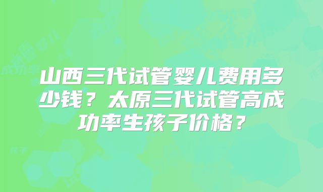 山西三代试管婴儿费用多少钱?太原三代试管高成功率生孩子价格?