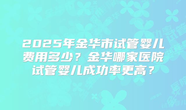2025年金华市试管婴儿费用多少？金华哪家医院试管婴儿成功率更高？