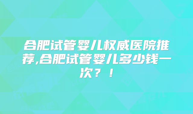 合肥试管婴儿权威医院推荐,合肥试管婴儿多少钱一次?!
