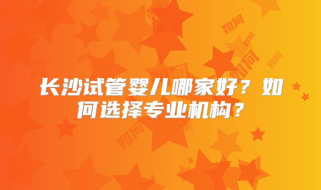 长沙试管婴儿哪家好?如何选择专业机构?