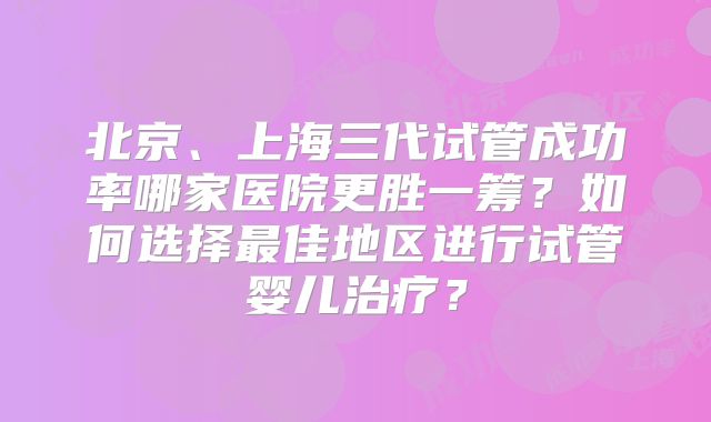北京、上海三代试管成功率哪家医院更胜一筹?如何选择最佳地区进行试管婴儿治疗?