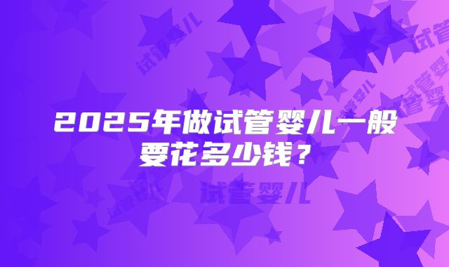 2025年做试管婴儿一般要花多少钱？