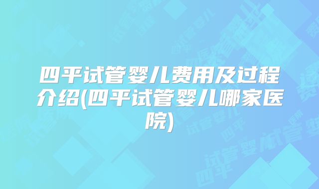 四平试管婴儿费用及过程介绍(四平试管婴儿哪家医院)
