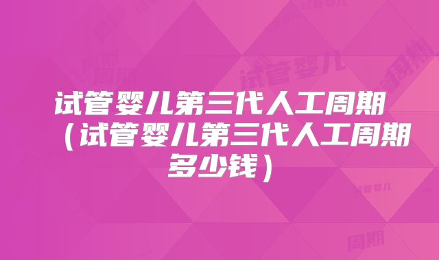 试管婴儿第三代人工周期（试管婴儿第三代人工周期多少钱）