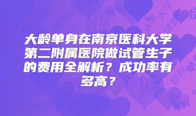 大龄单身在南京医科大学第二附属医院做试管生子的费用全解析？成功率有多高？