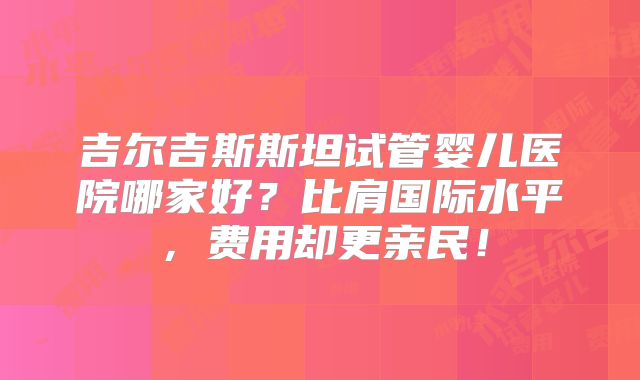 吉尔吉斯斯坦试管婴儿医院哪家好?比肩国际水平,费用却更亲民!