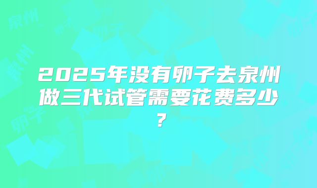 2025年没有卵子去泉州做三代试管需要花费多少？