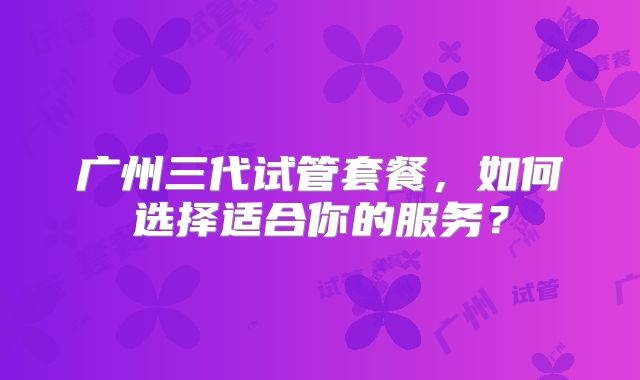 广州三代试管套餐,如何选择适合你的服务?