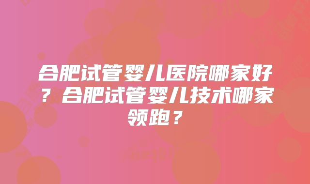 合肥试管婴儿医院哪家好?合肥试管婴儿技术哪家领跑?