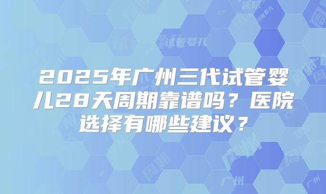 2025年广州三代试管婴儿28天周期靠谱吗?医院选择有哪些建议?