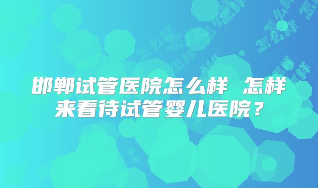 邯郸试管医院怎么样 怎样来看待试管婴儿医院?