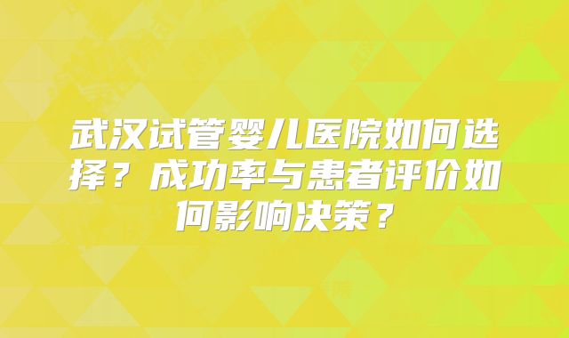 武汉试管婴儿医院如何选择?成功率与患者评价如何影响决策?