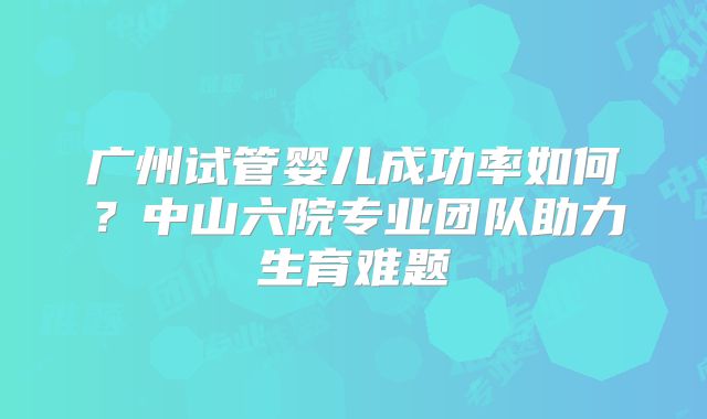 广州试管婴儿成功率如何?中山六院专业团队助力生育难题