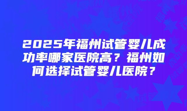 2025年福州试管婴儿成功率哪家医院高?福州如何选择试管婴儿医院?