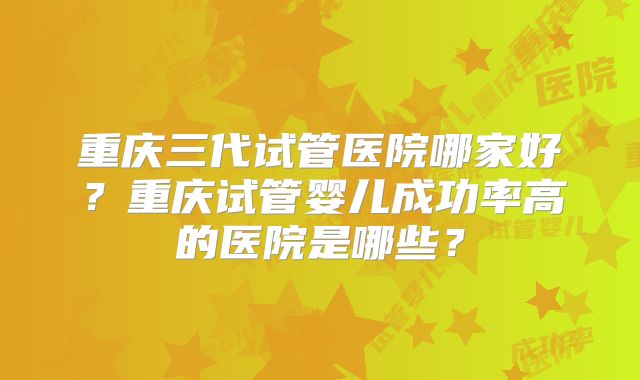 重庆三代试管医院哪家好？重庆试管婴儿成功率高的医院是哪些？