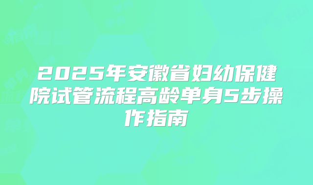 2025年安徽省妇幼保健院试管流程高龄单身5步操作指南