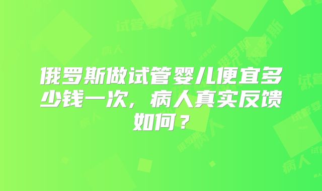 俄罗斯做试管婴儿便宜多少钱一次, 病人真实反馈如何?