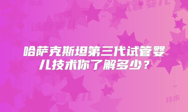哈萨克斯坦第三代试管婴儿技术你了解多少？