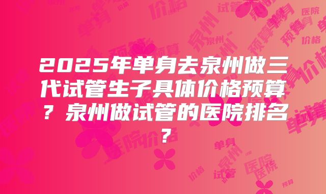 2025年单身去泉州做三代试管生子具体价格预算?泉州做试管的医院排名?