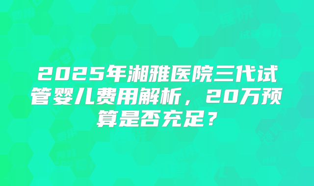 2025年湘雅医院三代试管婴儿费用解析,20万预算是否充足?