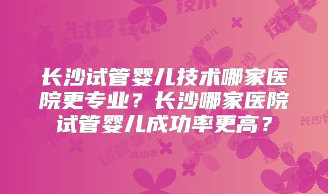 长沙试管婴儿技术哪家医院更专业?长沙哪家医院试管婴儿成功率更高?
