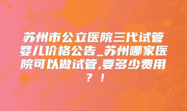 苏州市公立医院三代试管婴儿价格公告_苏州哪家医院可以做试管,要多少费用?!