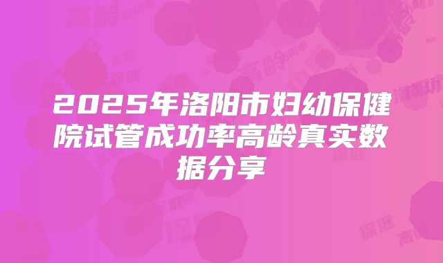 2025年洛阳市妇幼保健院试管成功率高龄真实数据分享