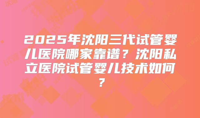 2025年沈阳三代试管婴儿医院哪家靠谱？沈阳私立医院试管婴儿技术如何？