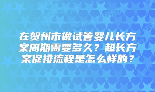 在贺州市做试管婴儿长方案周期需要多久?超长方案促排流程是怎么样的?