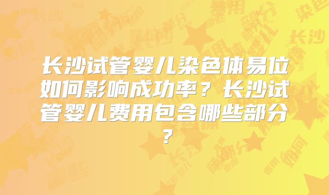 长沙试管婴儿染色体易位如何影响成功率?长沙试管婴儿费用包含哪些部分?