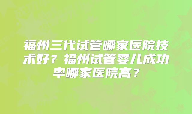 福州三代试管哪家医院技术好?福州试管婴儿成功率哪家医院高?