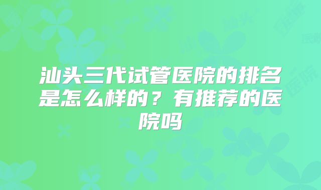 汕头三代试管医院的排名是怎么样的？有推荐的医院吗