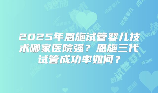 2025年恩施试管婴儿技术哪家医院强？恩施三代试管成功率如何？