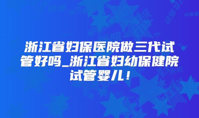 浙江省妇保医院做三代试管好吗_浙江省妇幼保健院试管婴儿！
