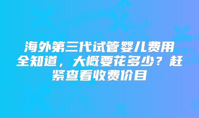 海外第三代试管婴儿费用全知道，大概要花多少？赶紧查看收费价目