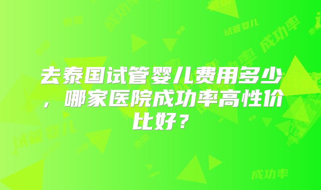 去泰国试管婴儿费用多少,哪家医院成功率高性价比好?
