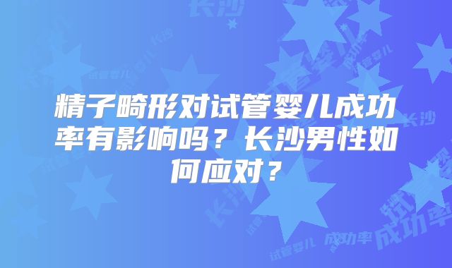 精子畸形对试管婴儿成功率有影响吗?长沙男性如何应对?
