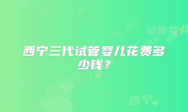 西宁三代试管婴儿花费多少钱?