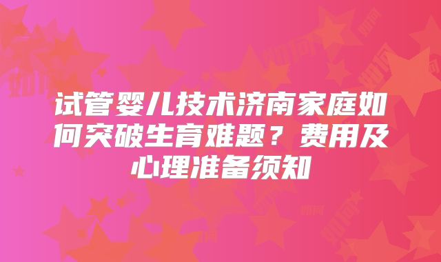 试管婴儿技术济南家庭如何突破生育难题？费用及心理准备须知