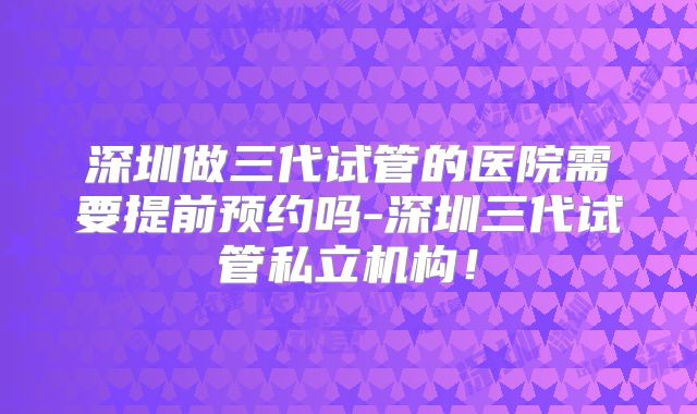 深圳做三代试管的医院需要提前预约吗-深圳三代试管私立机构!