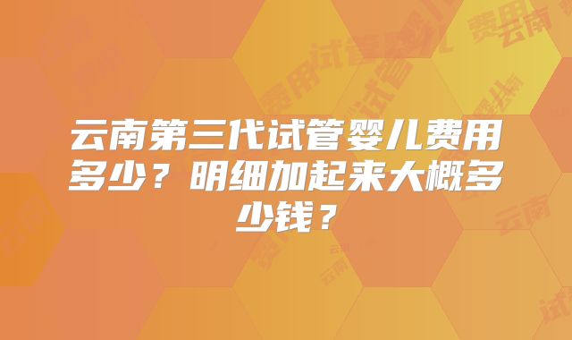 云南第三代试管婴儿费用多少？明细加起来大概多少钱？