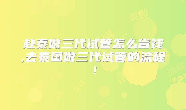 赴泰做三代试管怎么省钱,去泰国做三代试管的流程！