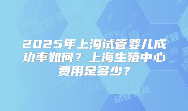 2025年上海试管婴儿成功率如何?上海生殖中心费用是多少?