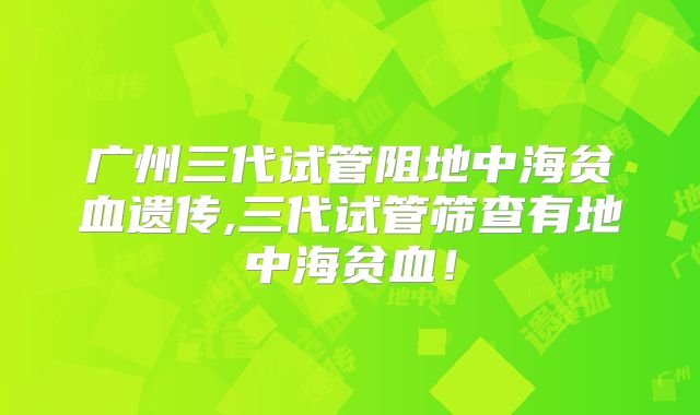 广州三代试管阻地中海贫血遗传,三代试管筛查有地中海贫血！