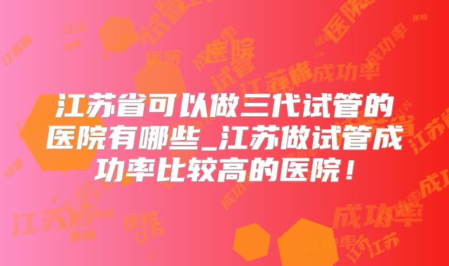 江苏省可以做三代试管的医院有哪些_江苏做试管成功率比较高的医院!